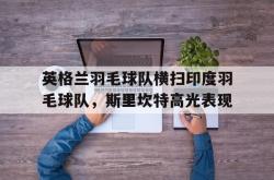 华体会体育APP下载-关于英格兰羽毛球队横扫印度羽毛球队，斯里坎特高光表现的信息