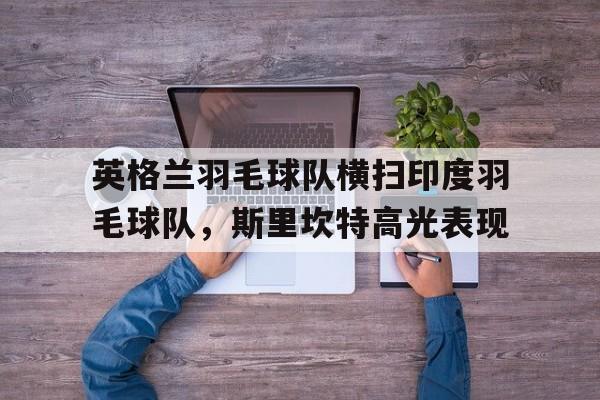 关于英格兰羽毛球队横扫印度羽毛球队,斯里坎特高光表现的信息 关于英格兰羽毛球队横扫印度羽毛球队,斯里坎特高光表现的信息